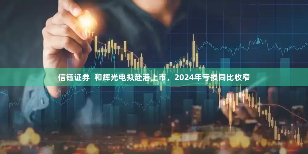 信钰证券  和辉光电拟赴港上市，2024年亏损同比收窄