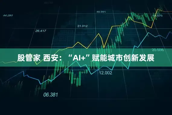 股管家 西安：“AI+”赋能城市创新发展