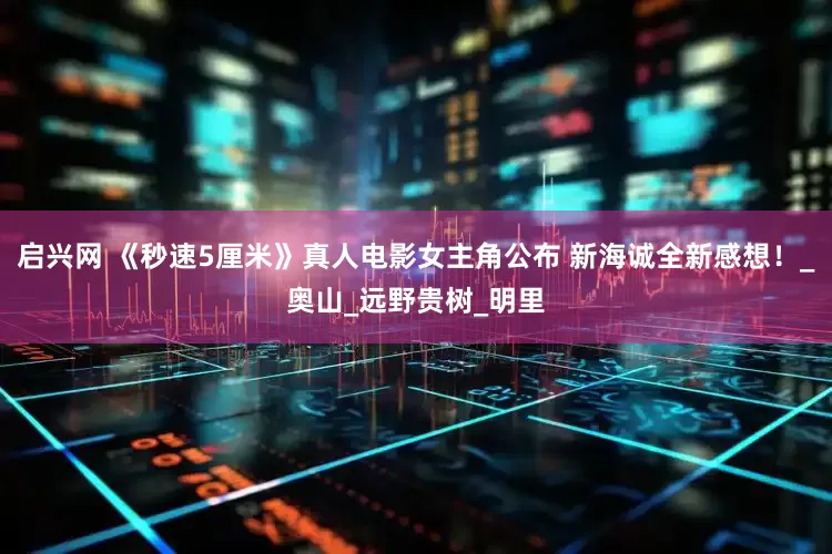 启兴网 《秒速5厘米》真人电影女主角公布 新海诚全新感想！_奥山_远野贵树_明里