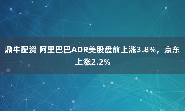 鼎牛配资 阿里巴巴ADR美股盘前上涨3.8%，京东上涨2.2%