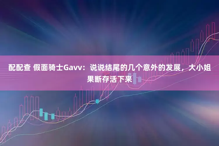 配配查 假面骑士Gavv：说说结尾的几个意外的发展，大小姐果断存活下来