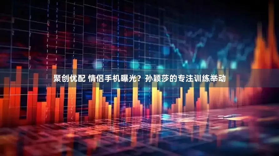 聚创优配 情侣手机曝光？孙颖莎的专注训练举动