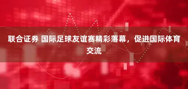 联合证券 国际足球友谊赛精彩落幕，促进国际体育交流