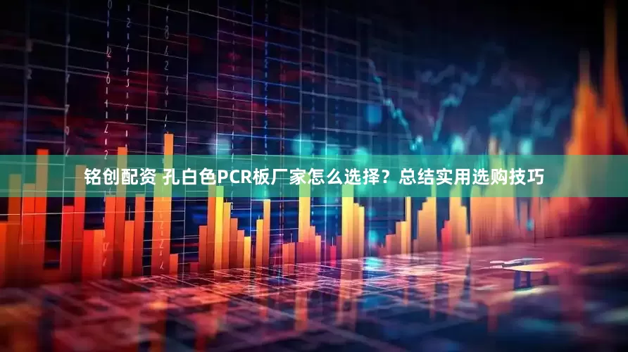 铭创配资 孔白色PCR板厂家怎么选择？总结实用选购技巧