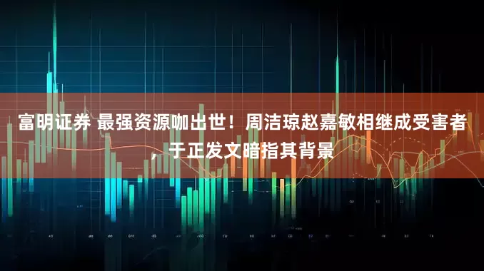 富明证券 最强资源咖出世！周洁琼赵嘉敏相继成受害者，于正发文暗指其背景