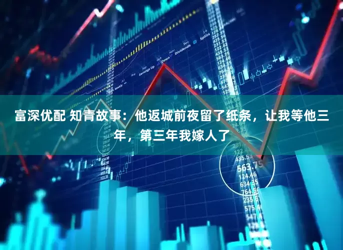 富深优配 知青故事：他返城前夜留了纸条，让我等他三年，第三年我嫁人了